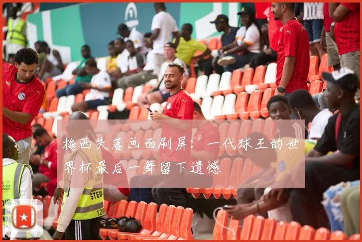 梅西失落画面刷屏：一代球王的世界杯最后一舞留下遗憾