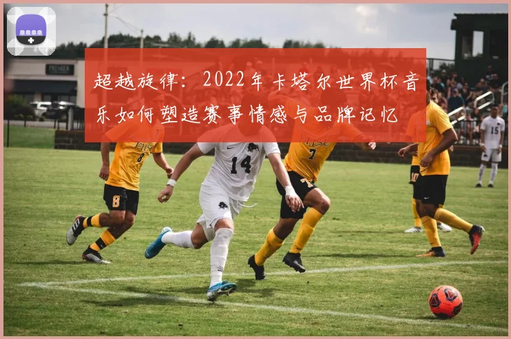 超越旋律：2022年卡塔尔世界杯音乐如何塑造赛事情感与品牌记忆