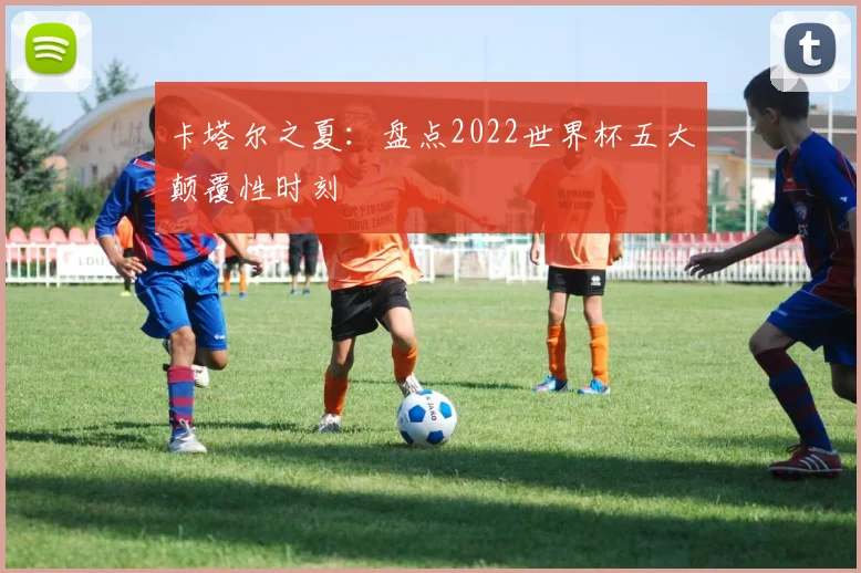 卡塔尔之夏：盘点2022世界杯五大颠覆性时刻