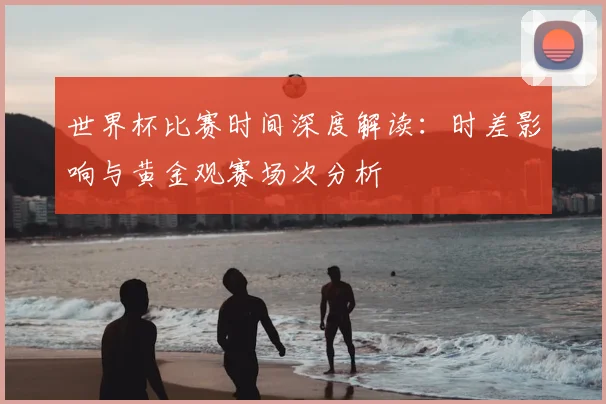 世界杯比赛时间深度解读:时差影响与黄金观赛场次分析