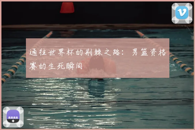 通往世界杯的荆棘之路：男篮资格赛的生死瞬间