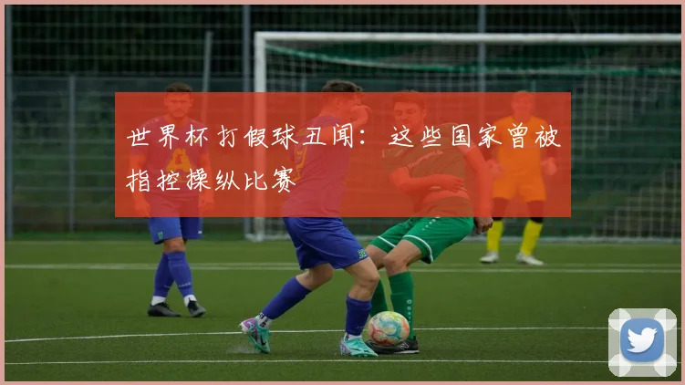世界杯打假球丑闻：这些国家曾被指控操纵比赛