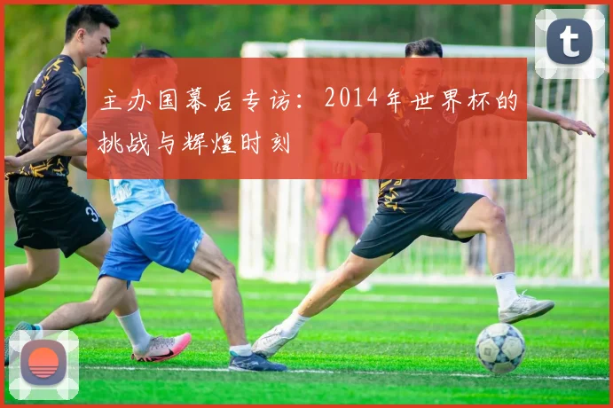 主办国幕后专访：2014年世界杯的挑战与辉煌时刻
