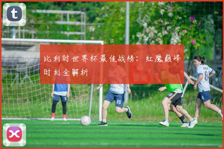 比利时世界杯最佳战绩：红魔巅峰时刻全解析