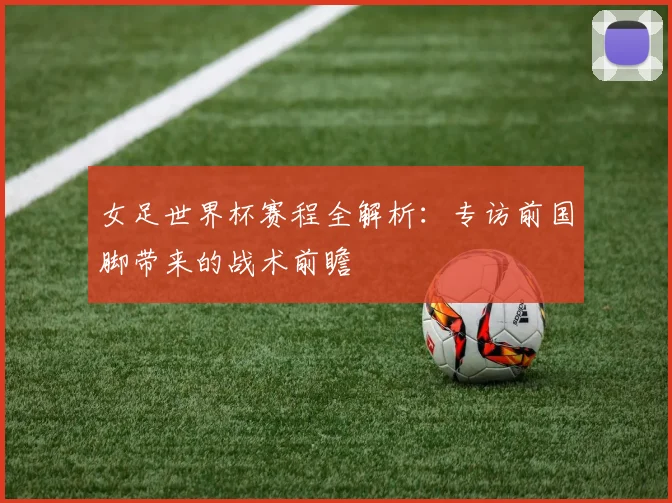 女足世界杯赛程全解析：专访前国脚带来的战术前瞻