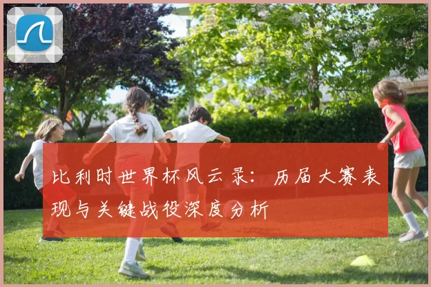 比利时世界杯风云录：历届大赛表现与关键战役深度分析