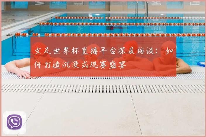 女足世界杯直播平台深度访谈：如何打造沉浸式观赛盛宴