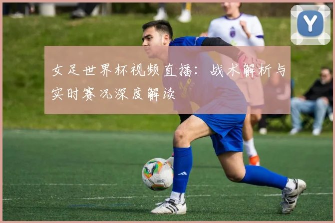 女足世界杯视频直播：战术解析与实时赛况深度解读