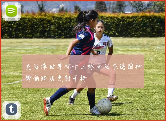 克洛泽世界杯十三球全记录德国神锋领跑历史射手榜