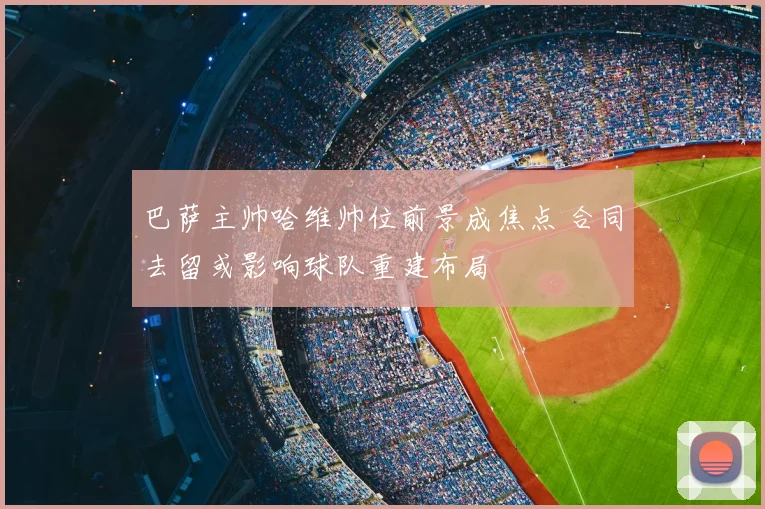 巴萨主帅哈维帅位前景成焦点 合同去留或影响球队重建布局