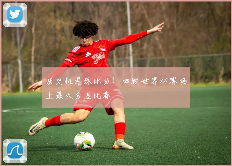 历史性悬殊比分！回顾世界杯赛场上最大分差比赛