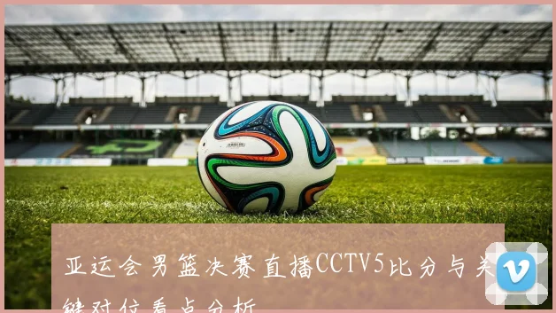 亚运会男篮决赛直播CCTV5比分与关键对位看点分析