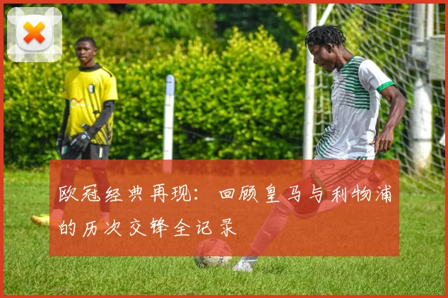 欧冠经典再现：回顾皇马与利物浦的历次交锋全记录