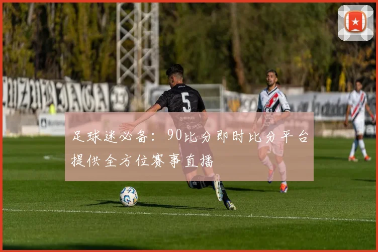 足球迷必备：90比分即时比分平台提供全方位赛事直播