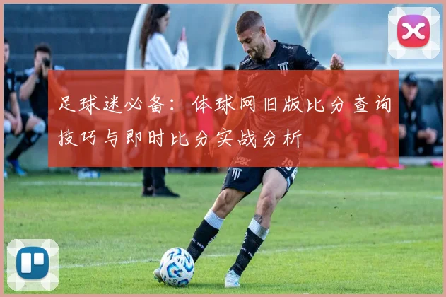 足球迷必备：体球网旧版比分查询技巧与即时比分实战分析