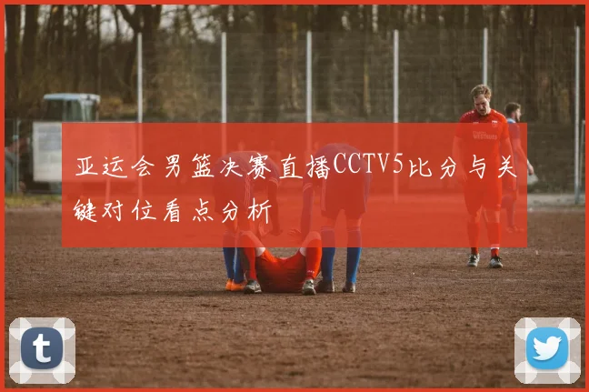 亚运会男篮决赛直播CCTV5比分与关键对位看点分析