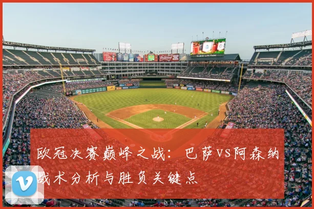 欧冠决赛巅峰之战：巴萨vs阿森纳战术分析与胜负关键点